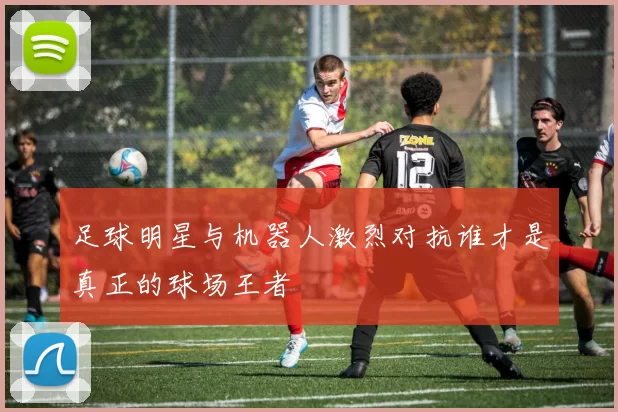 足球明星与机器人激烈对抗谁才是真正的球场王者