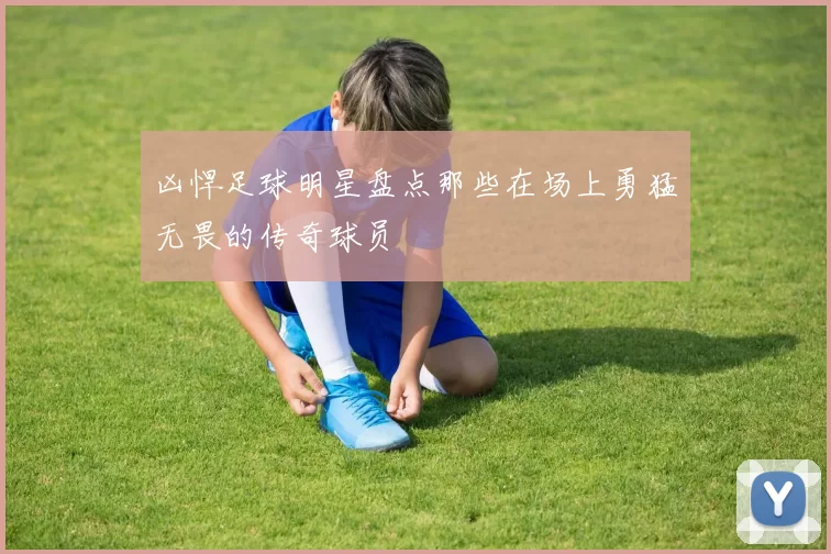 凶悍足球明星盘点那些在场上勇猛无畏的传奇球员