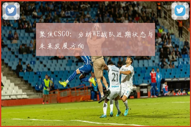聚焦CSGO：分析WE战队近期状态与未来发展方向