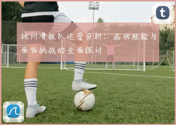 杭州滑板队运营分析：成功经验与面临挑战的全面探讨