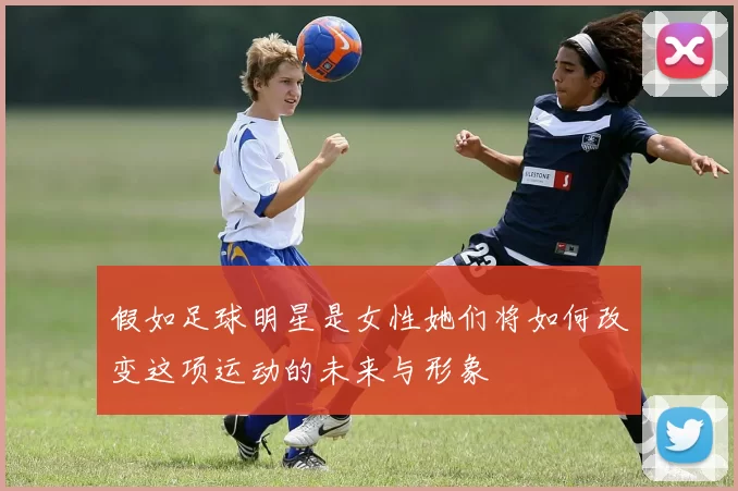 假如足球明星是女性她们将如何改变这项运动的未来与形象
