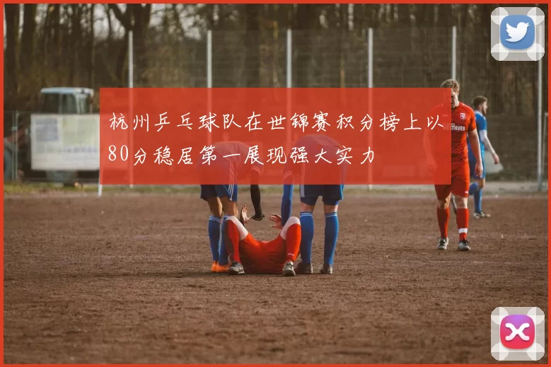 杭州乒乓球队在世锦赛积分榜上以80分稳居第一展现强大实力