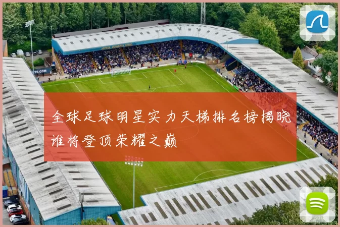 全球足球明星实力天梯排名榜揭晓谁将登顶荣耀之巅