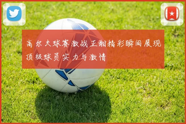 高尔夫球赛激战正酣精彩瞬间展现顶级球员实力与激情