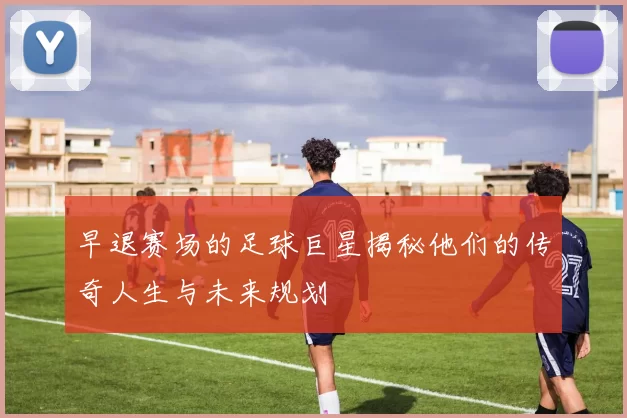 早退赛场的足球巨星揭秘他们的传奇人生与未来规划