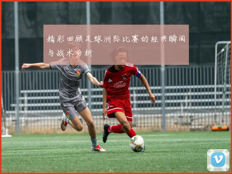 精彩回顾足球洲际比赛的经典瞬间与战术分析