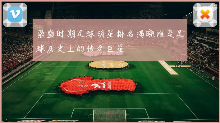 鼎盛时期足球明星排名揭晓谁是足球历史上的传奇巨星