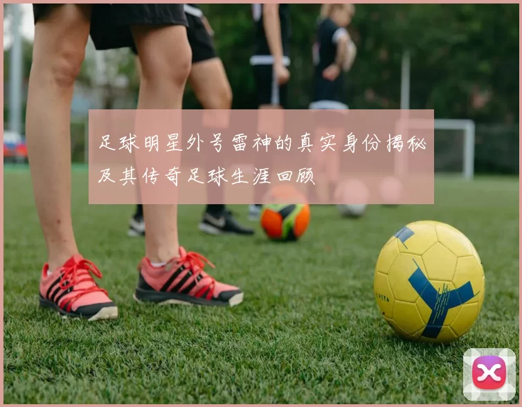足球明星外号雷神的真实身份揭秘及其传奇足球生涯回顾