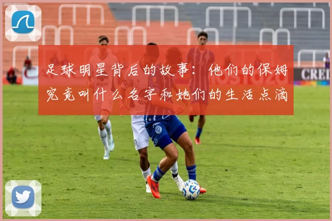 足球明星背后的故事：他们的保姆究竟叫什么名字和她们的生活点滴