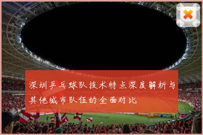 深圳乒乓球队技术特点深度解析与其他城市队伍的全面对比