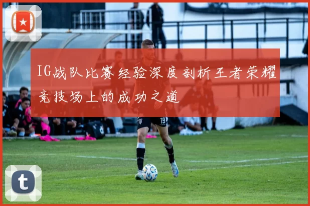 IG战队比赛经验深度剖析王者荣耀竞技场上的成功之道