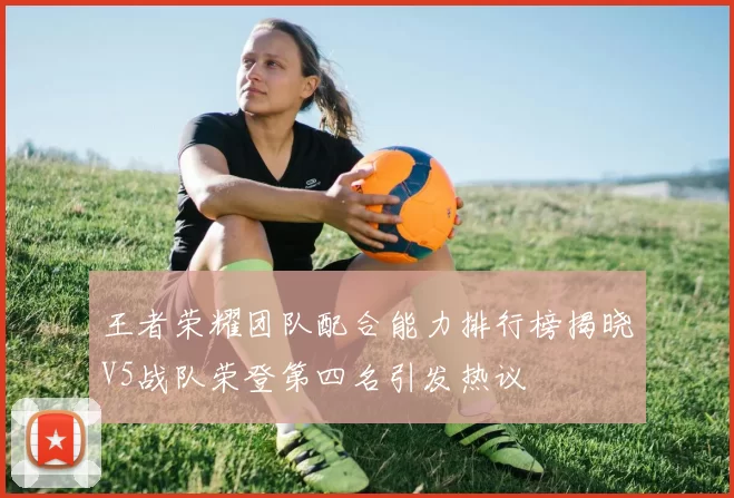 王者荣耀团队配合能力排行榜揭晓V5战队荣登第四名引发热议