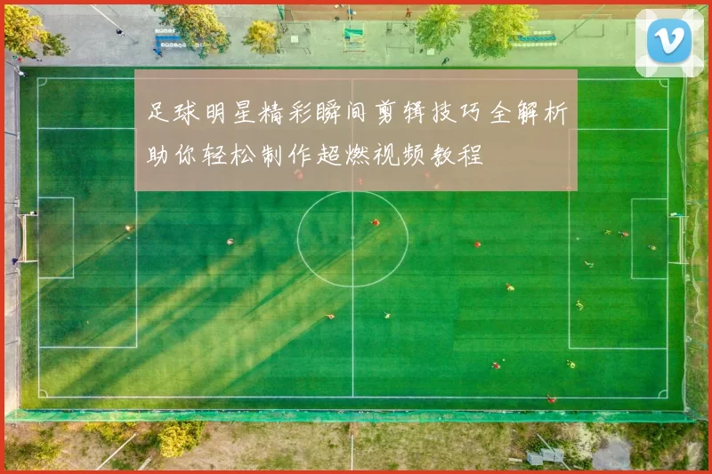 足球明星精彩瞬间剪辑技巧全解析助你轻松制作超燃视频教程
