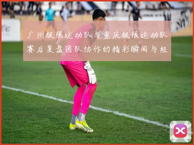 广州极限运动队与重庆极限运动队赛后复盘团队协作的精彩瞬间与经验分享
