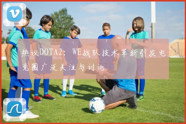热议DOTA2：WE战队技术革新引发电竞圈广泛关注与讨论