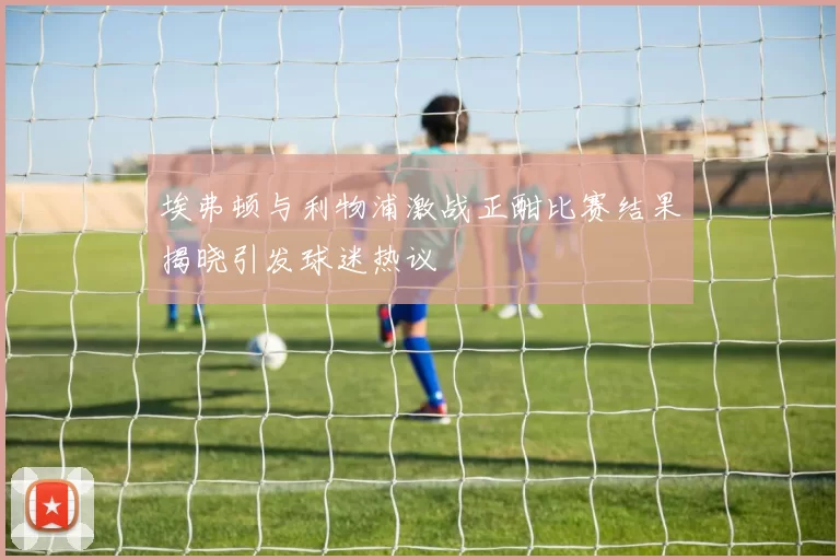 埃弗顿与利物浦激战正酣比赛结果揭晓引发球迷热议