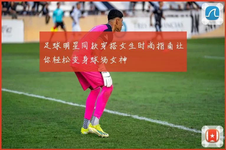 足球明星同款穿搭女生时尚指南让你轻松变身球场女神