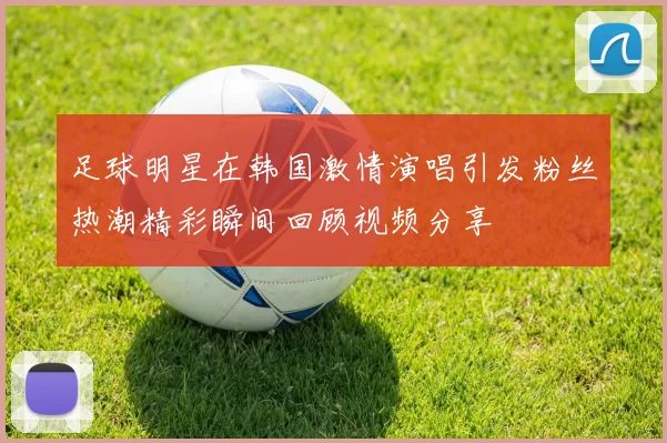 足球明星在韩国激情演唱引发粉丝热潮精彩瞬间回顾视频分享