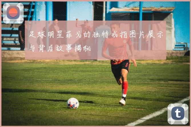 足球明星菲戈的独特戒指图片展示与背后故事揭秘