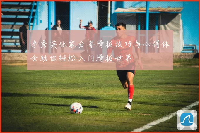 李秀英独家分享滑板技巧与心得体会助你轻松入门滑板世界