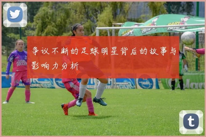 争议不断的足球明星背后的故事与影响力分析