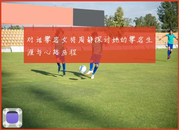 对话攀岩女将周静探讨她的攀岩生涯与心路历程