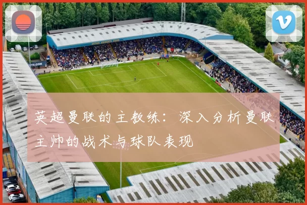 英超曼联的主教练：深入分析曼联主帅的战术与球队表现