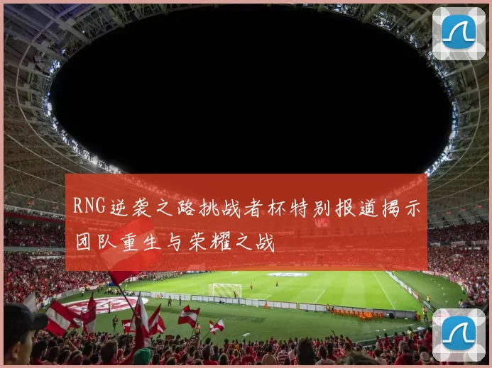 RNG逆袭之路挑战者杯特别报道揭示团队重生与荣耀之战