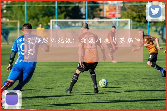 英超球队死敌：宿敌对决与赛场冲突
