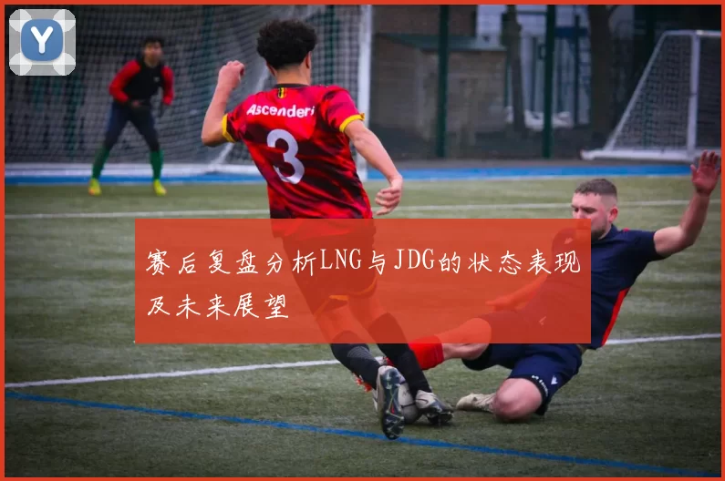 赛后复盘分析LNG与JDG的状态表现及未来展望