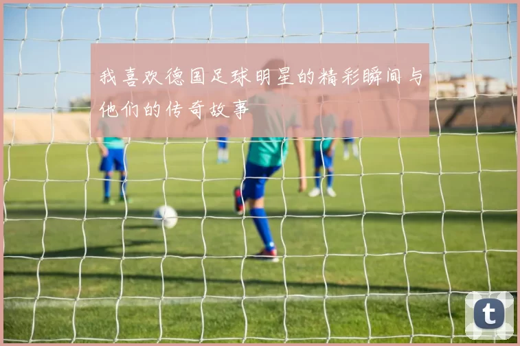 我喜欢德国足球明星的精彩瞬间与他们的传奇故事
