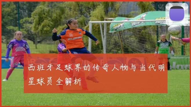 西班牙足球界的传奇人物与当代明星球员全解析