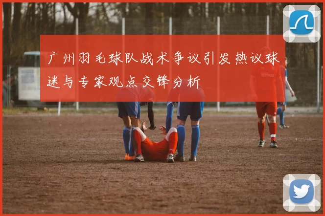广州羽毛球队战术争议引发热议球迷与专家观点交锋分析