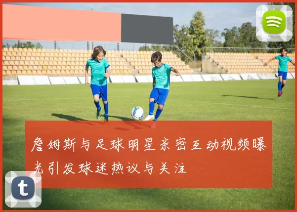 詹姆斯与足球明星亲密互动视频曝光引发球迷热议与关注