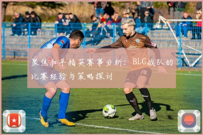 聚焦和平精英赛事分析：BLG战队的比赛经验与策略探讨